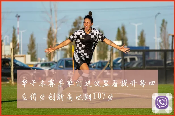 华子本赛季单打进攻显著提升每回合得分创新高达到107分