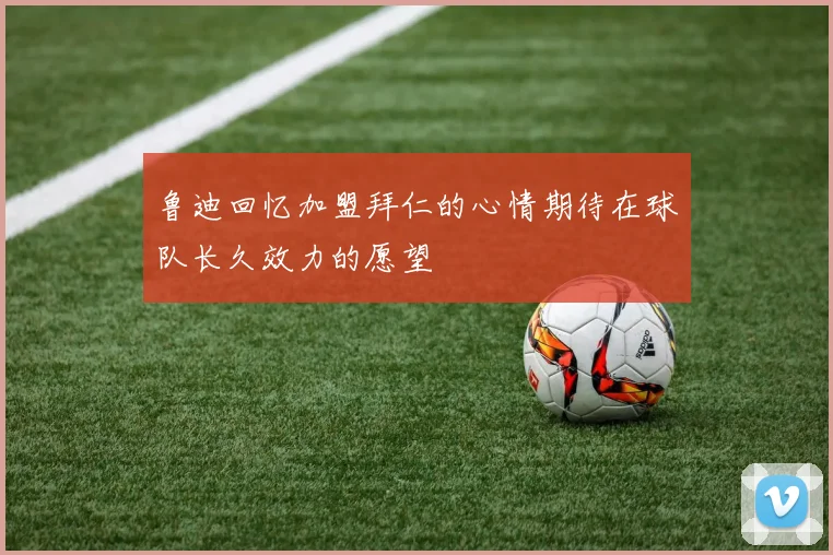 鲁迪回忆加盟拜仁的心情期待在球队长久效力的愿望