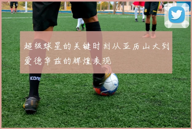 超级球星的关键时刻从亚历山大到爱德华兹的辉煌表现