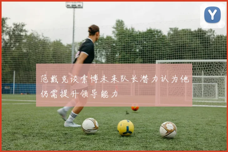 范戴克谈索博未来队长潜力认为他仍需提升领导能力