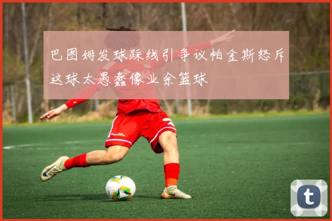 巴图姆发球踩线引争议帕金斯怒斥这球太愚蠢像业余篮球