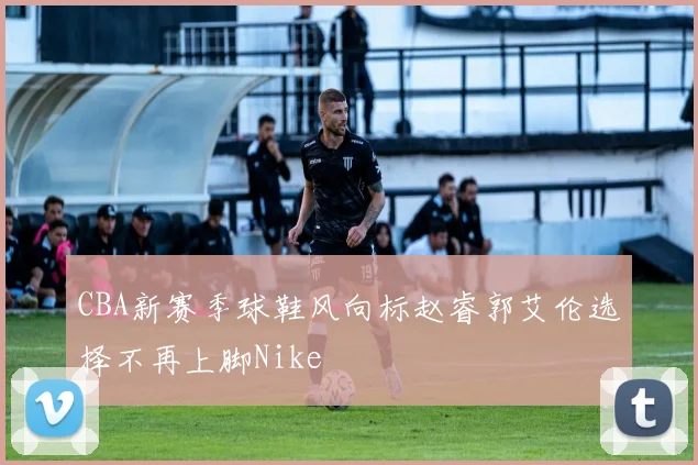CBA新赛季球鞋风向标赵睿郭艾伦选择不再上脚Nike
