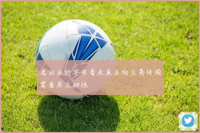 名记分析字母哥未来去向交易传闻需看其主动性