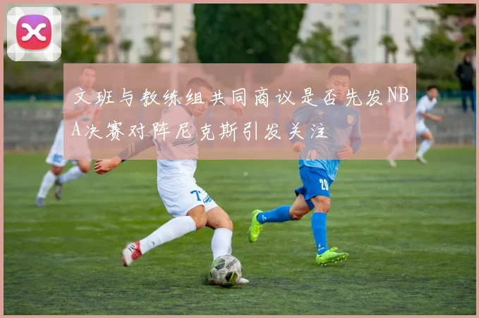 文班与教练组共同商议是否先发NBA决赛对阵尼克斯引发关注