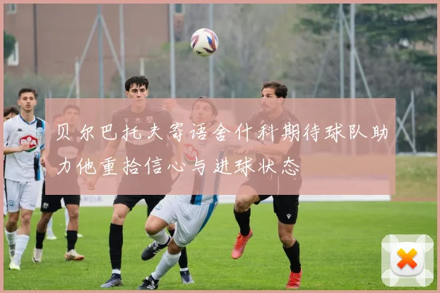 贝尔巴托夫寄语舍什科期待球队助力他重拾信心与进球状态