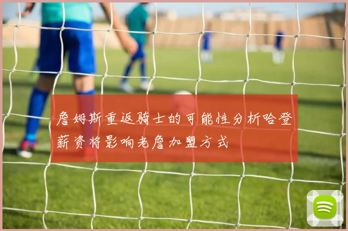 詹姆斯重返骑士的可能性分析哈登薪资将影响老詹加盟方式
