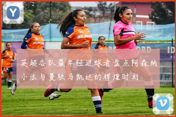 英超各队最年轻进球者盘点阿森纳小法与曼联马凯达的辉煌时刻