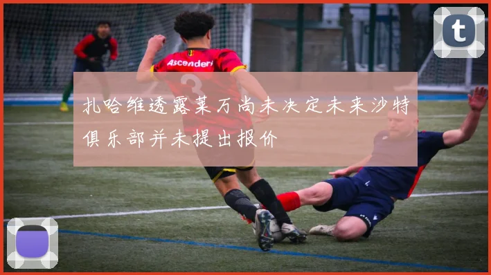 扎哈维透露莱万尚未决定未来沙特俱乐部并未提出报价