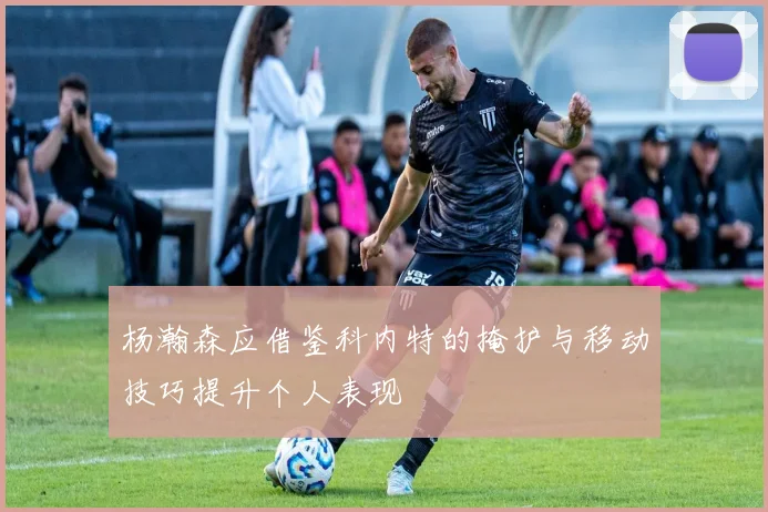 杨瀚森应借鉴科内特的掩护与移动技巧提升个人表现
