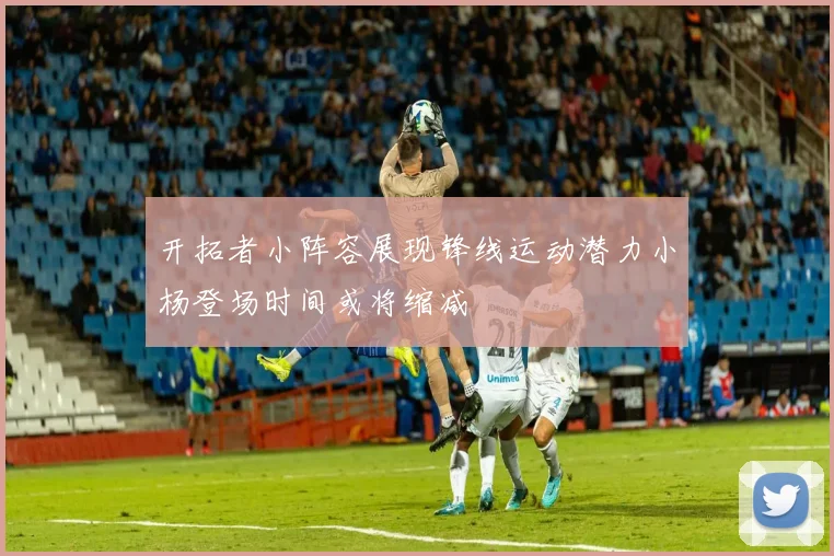 开拓者小阵容展现锋线运动潜力小杨登场时间或将缩减