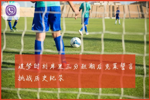 追梦时刻库里三分狂潮后克莱誓言挑战历史纪录