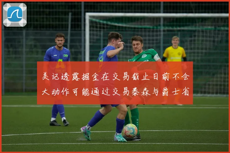 美记透露掘金在交易截止日前不会大动作可能通过交易泰森与爵士省钱