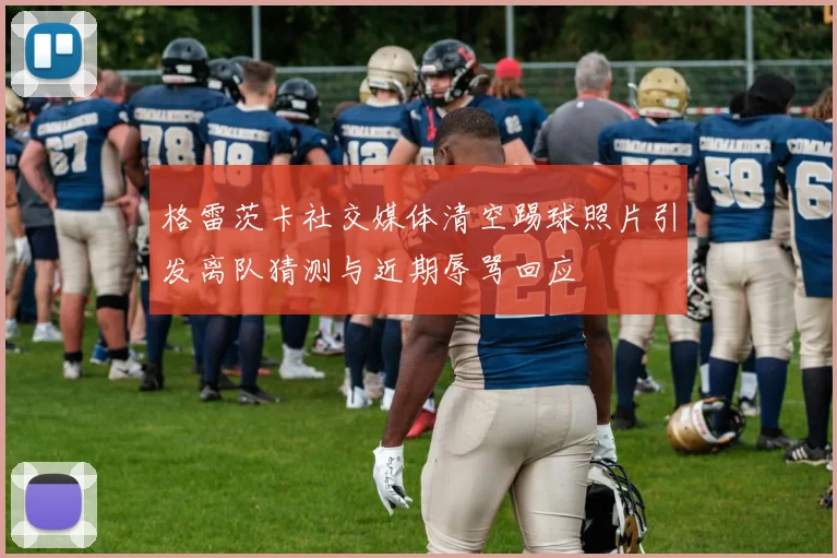 格雷茨卡社交媒体清空踢球照片引发离队猜测与近期辱骂回应