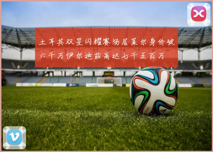 土耳其双星闪耀赛场居莱尔身价破六千万伊尔迪兹高达七千五百万
