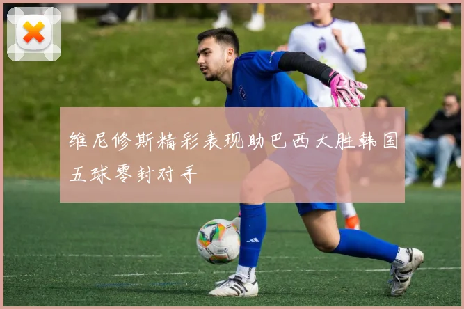维尼修斯精彩表现助巴西大胜韩国五球零封对手