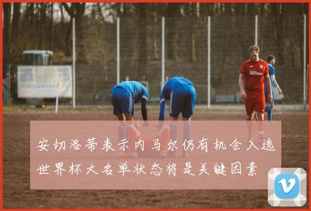 安切洛蒂表示内马尔仍有机会入选世界杯大名单状态将是关键因素