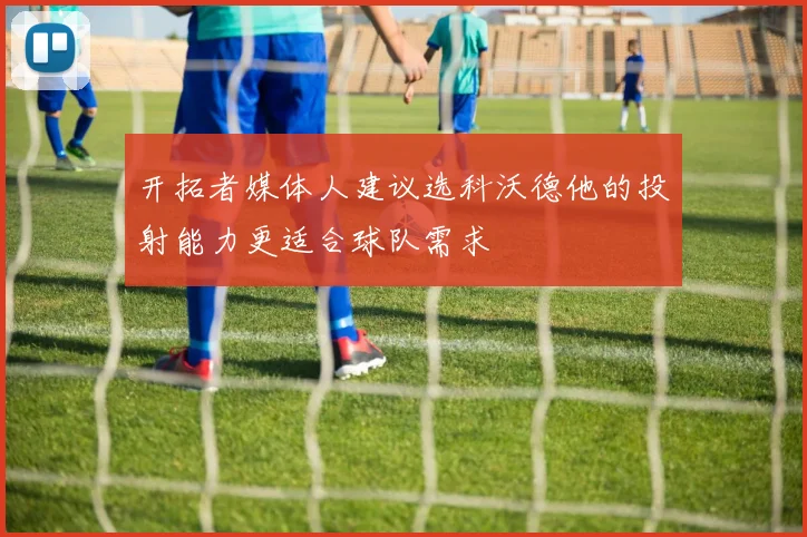 开拓者媒体人建议选科沃德他的投射能力更适合球队需求