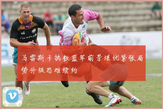 马雷斯卡执教蓝军前景堪忧紧张局势升级恐难续约