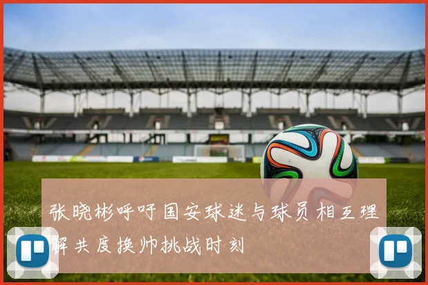 张晓彬呼吁国安球迷与球员相互理解共度换帅挑战时刻