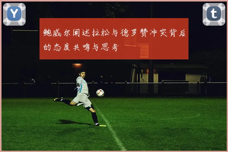 鲍威尔阐述拉松与德罗赞冲突背后的态度共鸣与思考