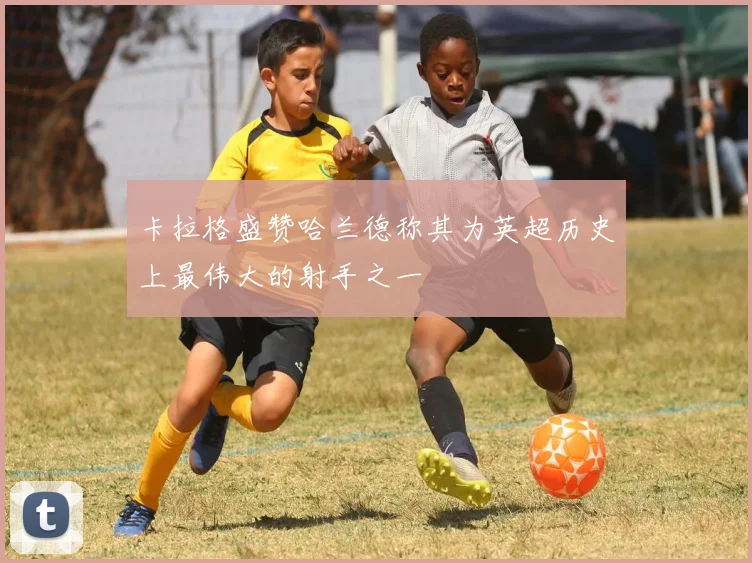 卡拉格盛赞哈兰德称其为英超历史上最伟大的射手之一
