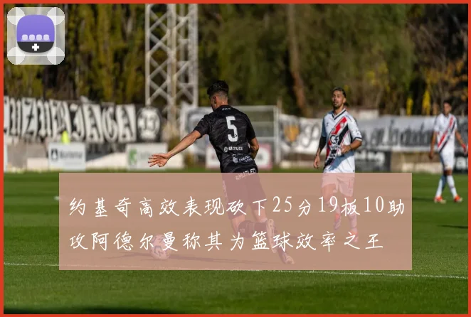 约基奇高效表现砍下25分19板10助攻阿德尔曼称其为篮球效率之王