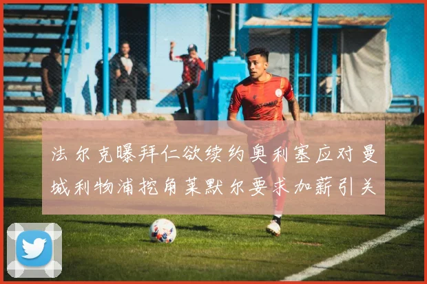 法尔克曝拜仁欲续约奥利塞应对曼城利物浦挖角莱默尔要求加薪引关注