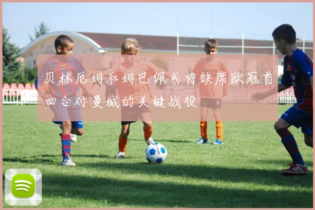 贝林厄姆和姆巴佩或将缺席欧冠首回合对曼城的关键战役