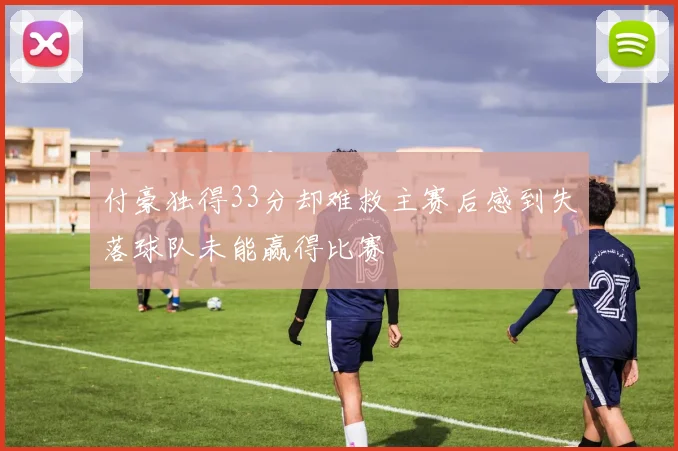 付豪独得33分却难救主赛后感到失落球队未能赢得比赛
