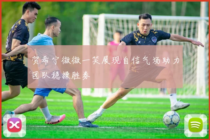 贺希宁微微一笑展现自信气场助力团队稳操胜券