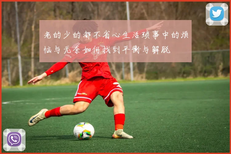 老的少的都不省心生活琐事中的烦恼与无奈如何找到平衡与解脱
