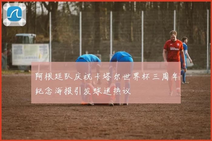 阿根廷队庆祝卡塔尔世界杯三周年纪念海报引发球迷热议