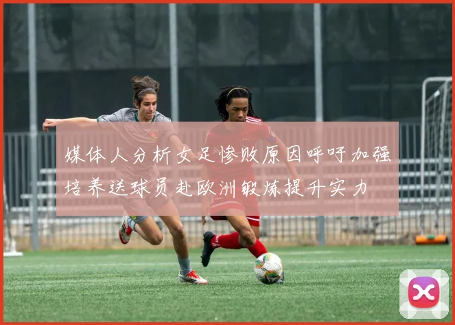 媒体人分析女足惨败原因呼吁加强培养送球员赴欧洲锻炼提升实力