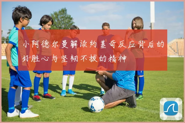 小阿德尔曼解读约基奇反应背后的好胜心与坚韧不拔的精神