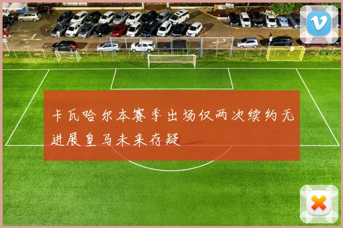 卡瓦哈尔本赛季出场仅两次续约无进展皇马未来存疑