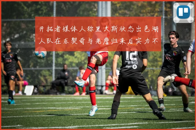 开拓者媒体人称里夫斯状态出色湖人队在东契奇与老詹归来后实力不容小觑
