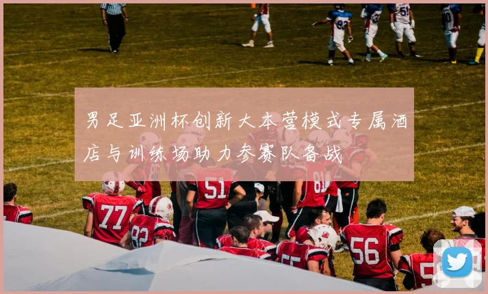 男足亚洲杯创新大本营模式专属酒店与训练场助力参赛队备战